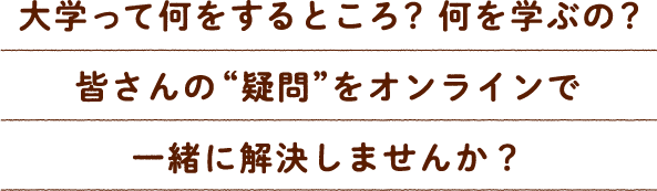 大学って何をするところ？何を学ぶの？皆さんの“疑問”をオンラインで一緒に解決しませんか？