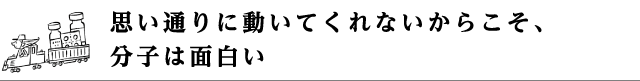 思い通りに動いてくれないからこそ、分子は面白い