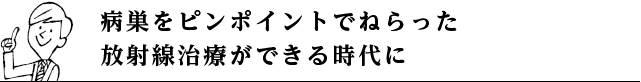 病巣をピンポイントでねらった放射線治療ができる時代に