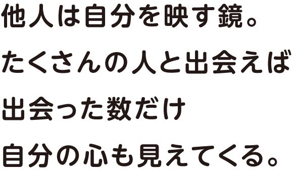 他人は自分を映す鏡。たくさんの人と出会えば出会った数だけ自分の心も見えてくる。