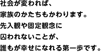 社会が変われば、家族のかたちもかわります。先入観や固定観念に囚われないことが、誰もが幸せになれる第一歩です。