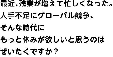 最近、残業が増えて忙しくなった。人手不足にグローバル競争、そんな時代にもっと休みが欲しいと思うのはぜいたくですか？