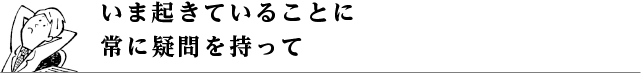 いま起きていることに常に疑問を持って