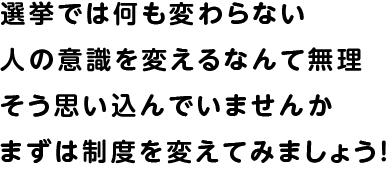 選挙では何も変わらない 人の意識を変えるなんて無理 そう思い込んでいませんか
 まずは制度を変えてみましょう！