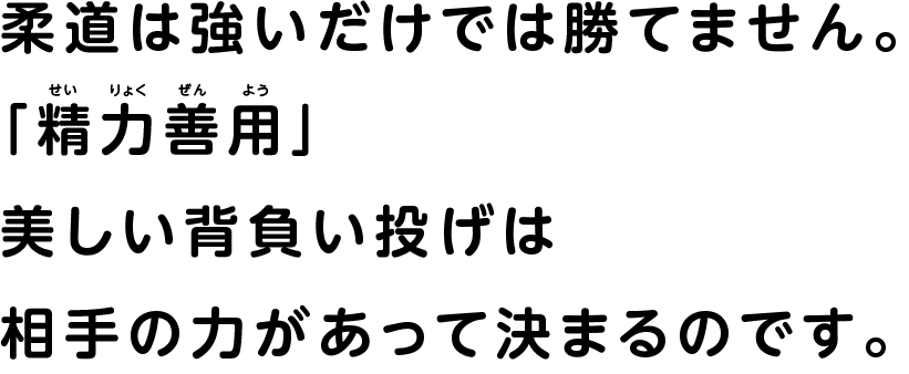 柔道は強いだけでは勝てません。 せいりょくぜんよう「精力善用」 美しい背負い投げは 相手の力があって決まるのです。