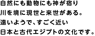 自然にも動物にも神が宿り川を境に現世と来世がある。遠いようで、すごく近い日本と古代エジプトの文化です。