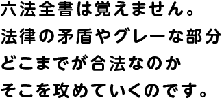 六法全書は覚えません。法律の矛盾やグレーな部分どこまでが合法なのかそこを攻めていくのです。