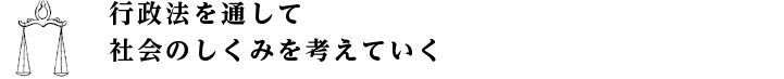 行政法を通して社会の仕組みを考えていく