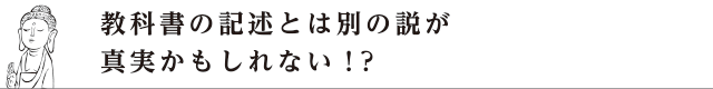 教科書の記述とは別の説が真実かもしれない！？