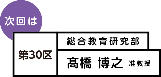 次回は 第30区 総合教育研究部 髙橋 博之 准教授