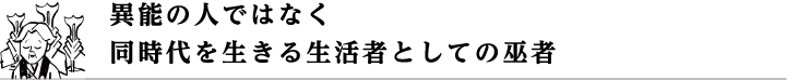 異能の人ではなく同時代を生きる生活者としての巫者