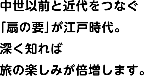 中世以前と近代をつなぐ「扇と要」が江戸時代。深く知れば旅の楽しみが倍増します。