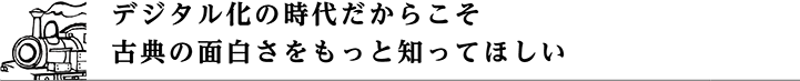 デジタル化の時代だからこそ古典の面白さをもっと知ってほしい